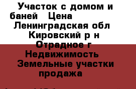 Участок с домом и баней › Цена ­ 1 100 000 - Ленинградская обл., Кировский р-н, Отрадное г. Недвижимость » Земельные участки продажа   